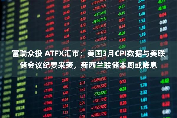 富瑞众投 ATFX汇市：美国3月CPI数据与美联储会议纪要来袭，新西兰联储本周或降息