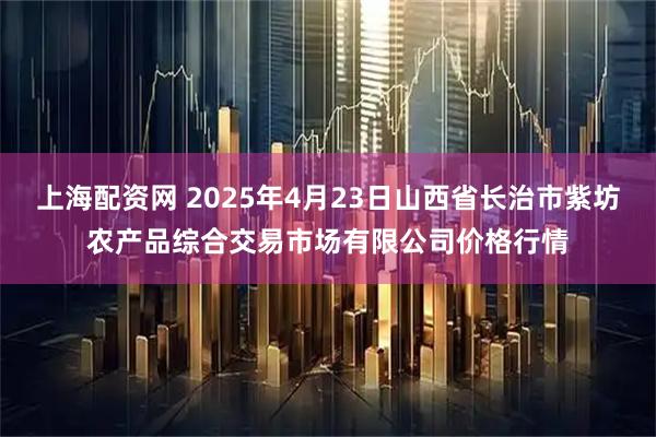 上海配资网 2025年4月23日山西省长治市紫坊农产品综合交易市场有限公司价格行情