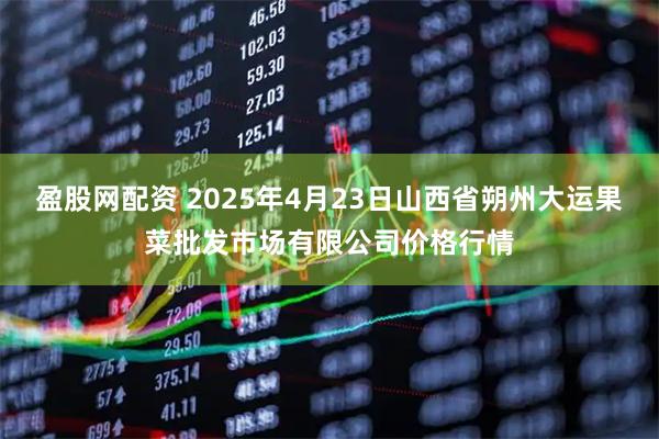 盈股网配资 2025年4月23日山西省朔州大运果菜批发市场有限公司价格行情