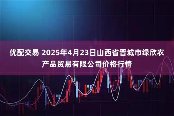 优配交易 2025年4月23日山西省晋城市绿欣农产品贸易有限公司价格行情