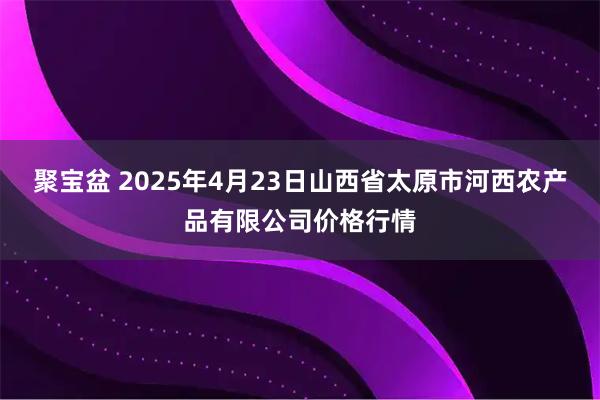 聚宝盆 2025年4月23日山西省太原市河西农产品有限公司价格行情