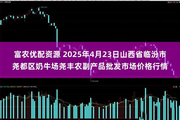 富农优配资源 2025年4月23日山西省临汾市尧都区奶牛场尧丰农副产品批发市场价格行情
