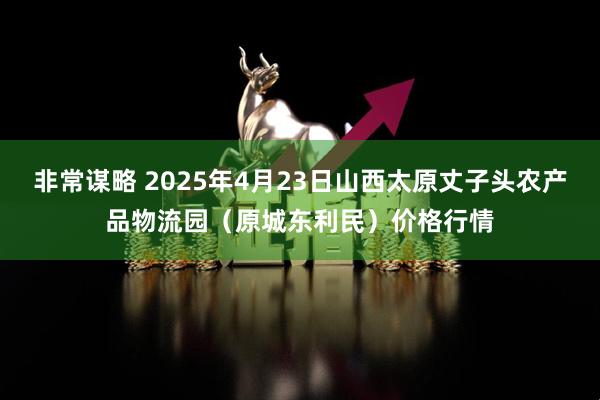 非常谋略 2025年4月23日山西太原丈子头农产品物流园（原城东利民）价格行情