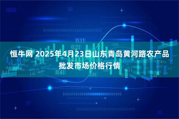 恒牛网 2025年4月23日山东青岛黄河路农产品批发市场价格行情