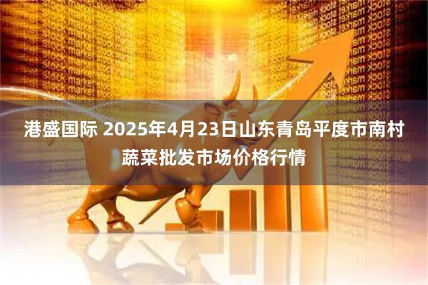 港盛国际 2025年4月23日山东青岛平度市南村蔬菜批发市场价格行情