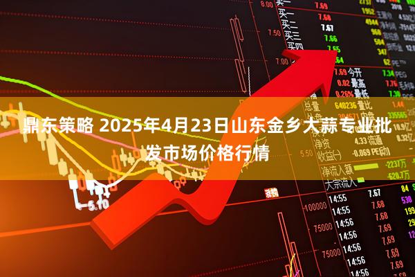 鼎东策略 2025年4月23日山东金乡大蒜专业批发市场价格行情
