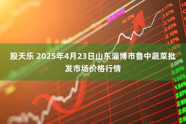 股天乐 2025年4月23日山东淄博市鲁中蔬菜批发市场价格行情