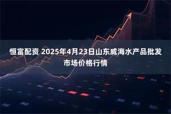 恒富配资 2025年4月23日山东威海水产品批发市场价格行情