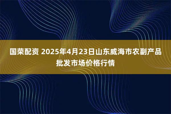国荣配资 2025年4月23日山东威海市农副产品批发市场价格行情
