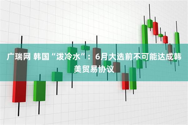 广瑞网 韩国“泼冷水”：6月大选前不可能达成韩美贸易协议