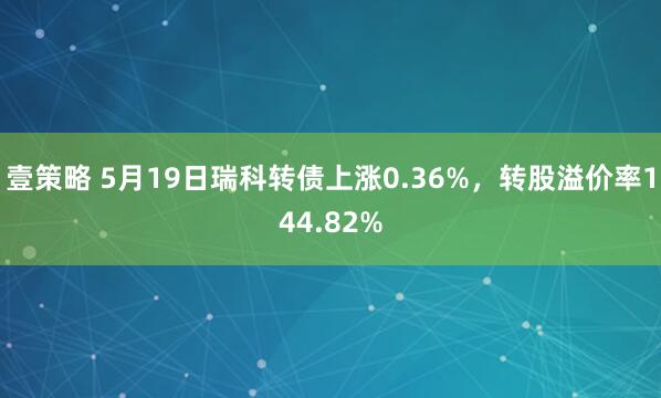壹策略 5月19日瑞科转债上涨0.36%，转股溢价率144.82%