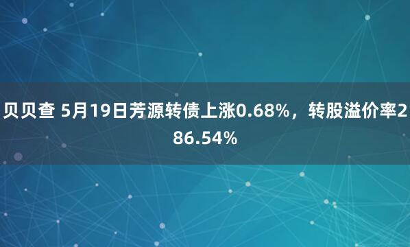 贝贝查 5月19日芳源转债上涨0.68%，转股溢价率286.54%