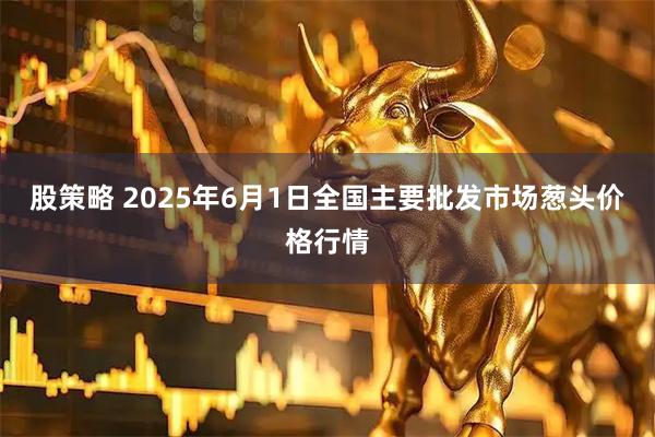 股策略 2025年6月1日全国主要批发市场葱头价格行情