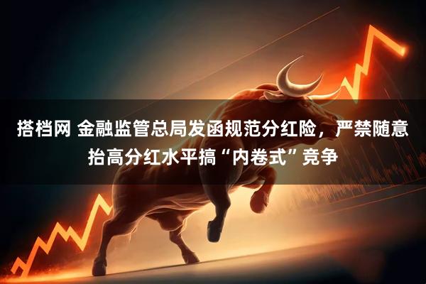 搭档网 金融监管总局发函规范分红险，严禁随意抬高分红水平搞“内卷式”竞争