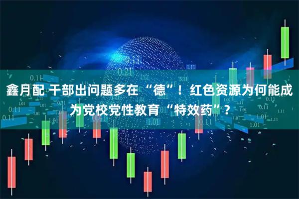 鑫月配 干部出问题多在 “德”！红色资源为何能成为党校党性教育 “特效药”？