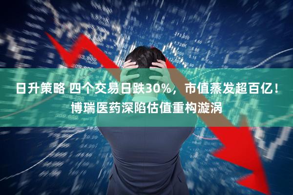 日升策略 四个交易日跌30%，市值蒸发超百亿！博瑞医药深陷估值重构漩涡