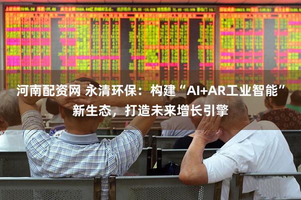 河南配资网 永清环保：构建“AI+AR工业智能”新生态，打造未来增长引擎