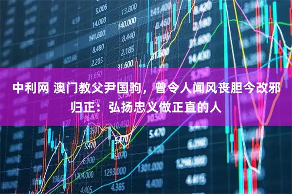 中利网 澳门教父尹国驹，曾令人闻风丧胆今改邪归正：弘扬忠义做正直的人
