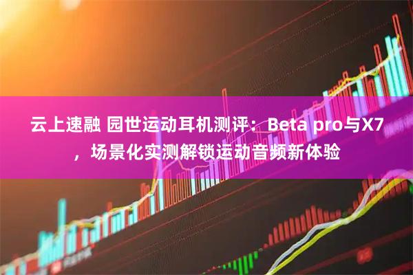 云上速融 园世运动耳机测评：Beta pro与X7，场景化实测解锁运动音频新体验
