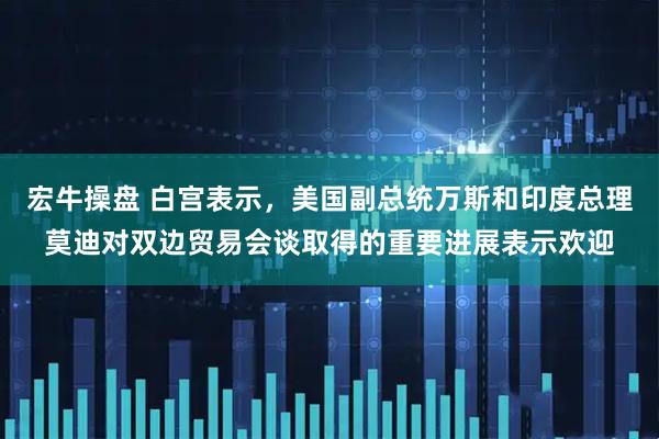 宏牛操盘 白宫表示，美国副总统万斯和印度总理莫迪对双边贸易会谈取得的重要进展表示欢迎