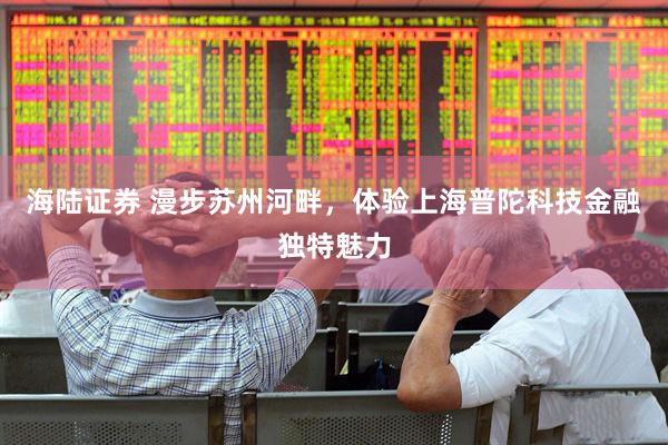 海陆证券 漫步苏州河畔，体验上海普陀科技金融独特魅力