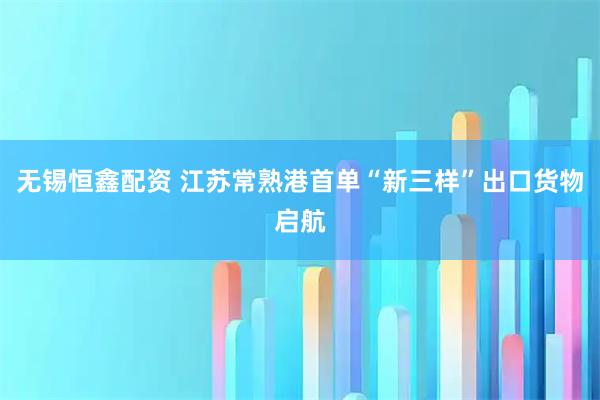 无锡恒鑫配资 江苏常熟港首单“新三样”出口货物启航