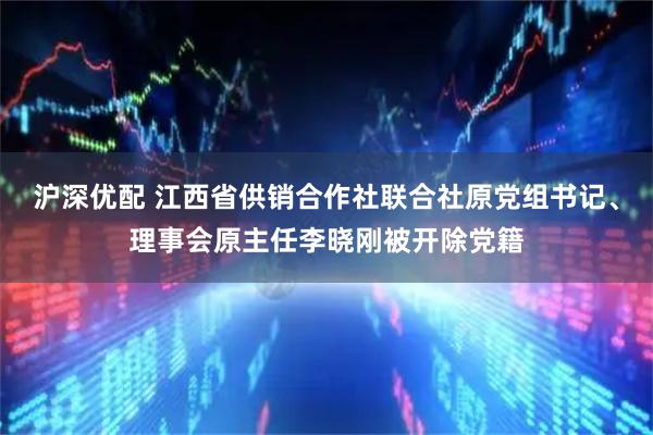 沪深优配 江西省供销合作社联合社原党组书记、理事会原主任李晓刚被开除党籍