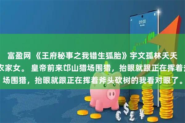 富盈网 《王府秘事之我错生狐胎》宇文孤林夭夭 我是邙山山沟深处的农家女。 皇帝前来邙山猎场围猎，抬眼就跟正在挥着斧头砍树的我看对眼了。