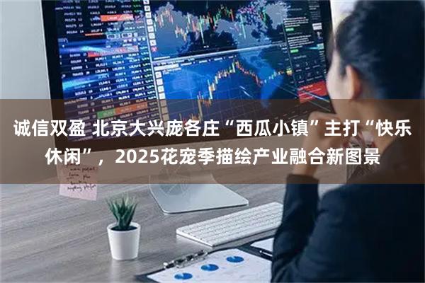诚信双盈 北京大兴庞各庄“西瓜小镇”主打“快乐休闲”，2025花宠季描绘产业融合新图景