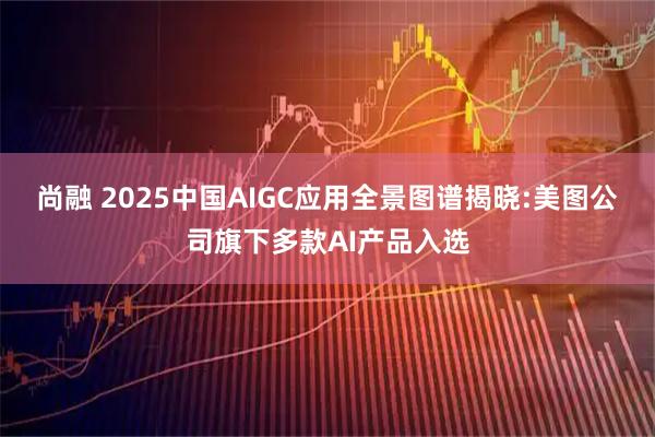 尚融 2025中国AIGC应用全景图谱揭晓:美图公司旗下多款AI产品入选