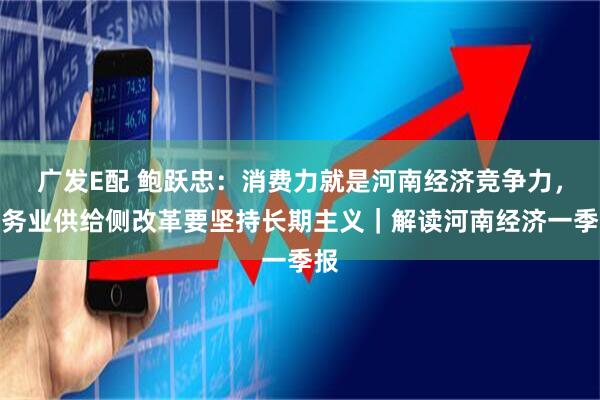 广发E配 鲍跃忠：消费力就是河南经济竞争力，服务业供给侧改革要坚持长期主义｜解读河南经济一季报