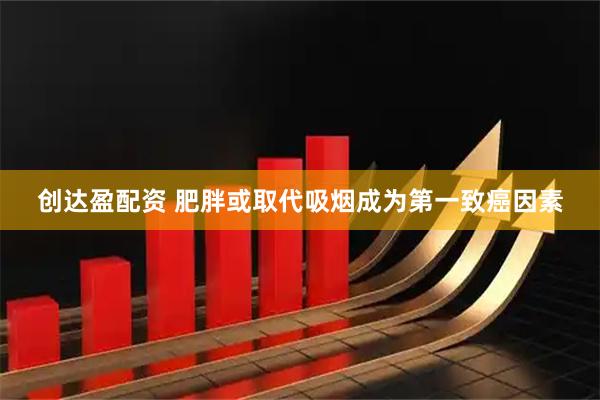 创达盈配资 肥胖或取代吸烟成为第一致癌因素
