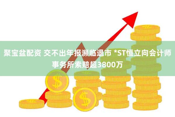 聚宝盆配资 交不出年报濒临退市 *ST恒立向会计师事务所索赔超3800万