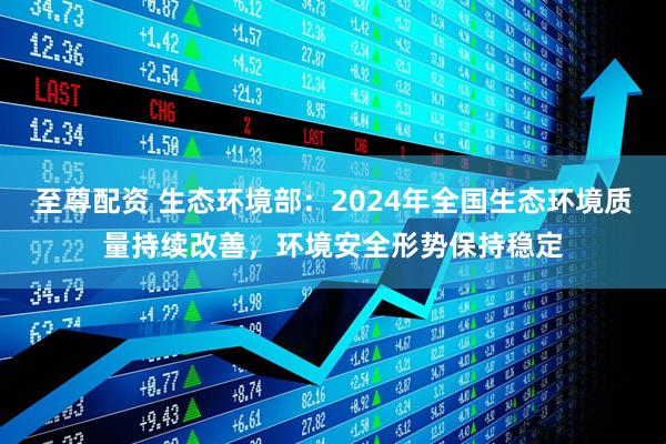至尊配资 生态环境部：2024年全国生态环境质量持续改善，环境安全形势保持稳定