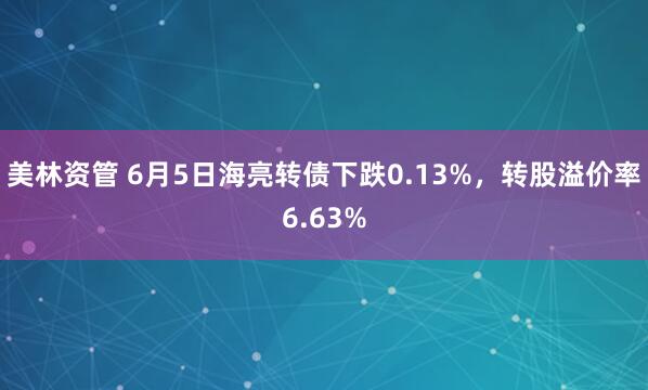 美林资管 6月5日海亮转债下跌0.13%，转股溢价率6.63%
