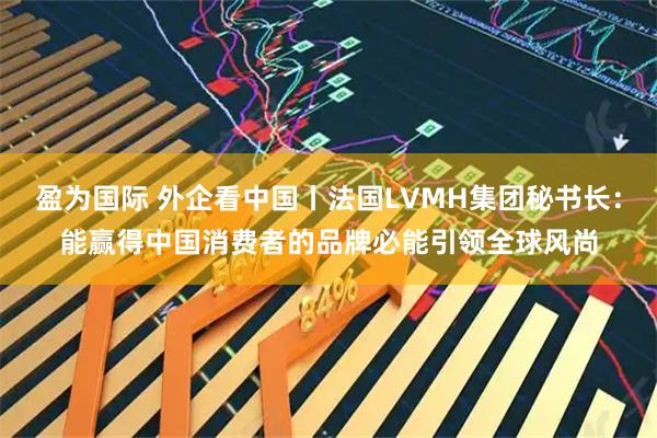 盈为国际 外企看中国丨法国LVMH集团秘书长：能赢得中国消费者的品牌必能引领全球风尚