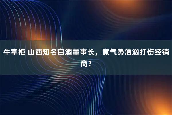 牛掌柜 山西知名白酒董事长，竟气势汹汹打伤经销商？