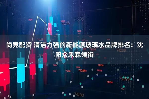 尚竞配资 清洁力强的新能源玻璃水品牌排名：沈阳众禾森领衔